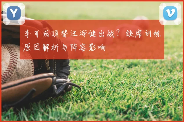 李可或顶替汪海健出战?缺席训练原因解析与阵容影响