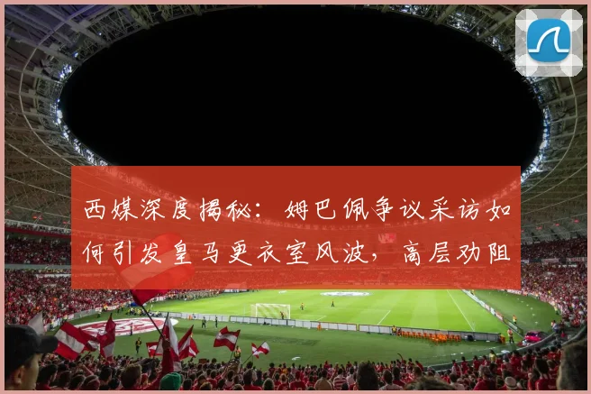 西媒深度揭秘:姆巴佩争议采访如何引发皇马更衣室风波,高层劝阻细节曝光