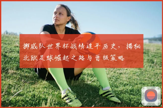 挪威队世界杯战绩追平历史，揭秘北欧足球崛起之路与晋级策略