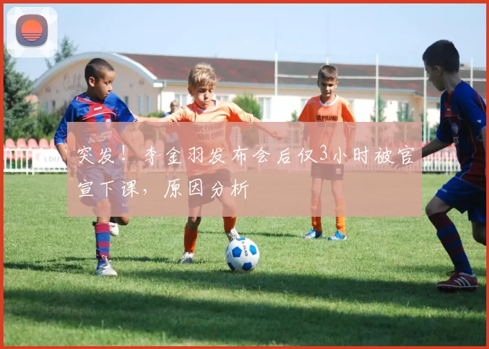 突发！李金羽发布会后仅3小时被官宣下课，原因分析