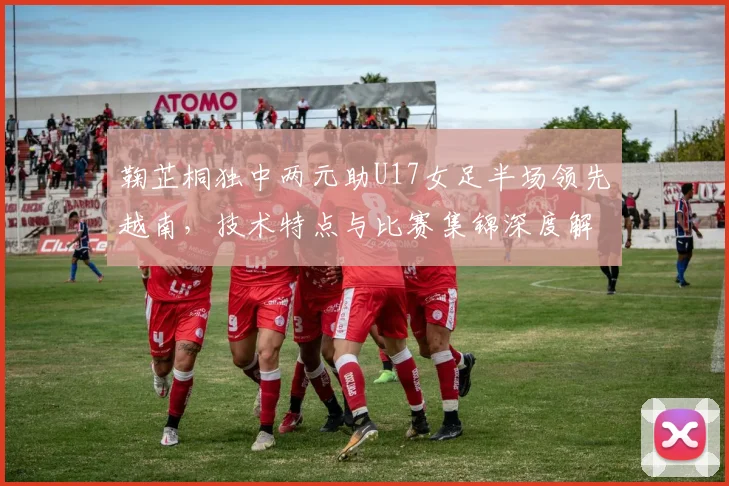鞠芷桐独中两元助U17女足半场领先越南，技术特点与比赛集锦深度解析