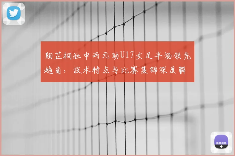 鞠芷桐独中两元助U17女足半场领先越南，技术特点与比赛集锦深度解析